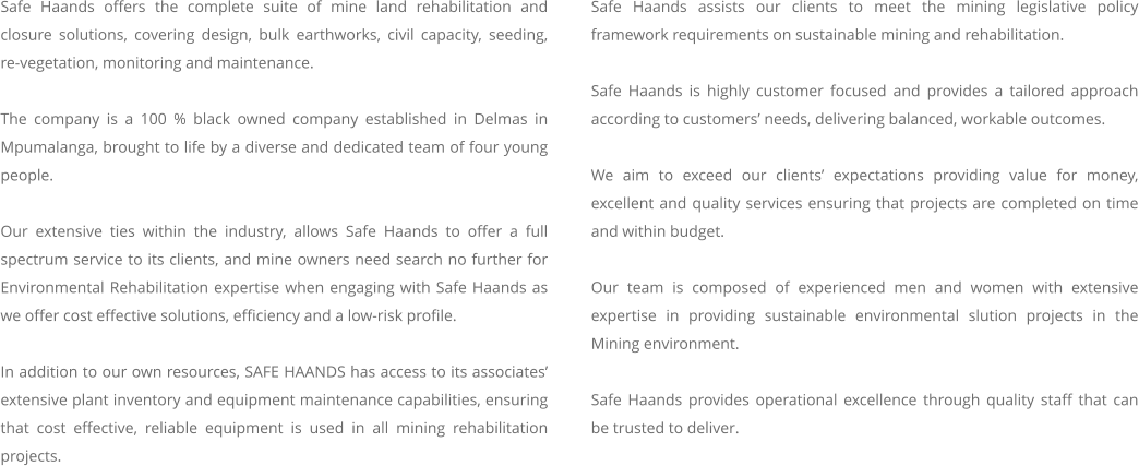 Safe Haands offers the complete suite of mine land rehabilitation and closure solutions, covering design, bulk earthworks, civil capacity, seeding, re-vegetation, monitoring and maintenance.    The company is a 100 % black owned company established in Delmas in Mpumalanga, brought to life by a diverse and dedicated team of four young people.    Our extensive ties within the industry, allows Safe Haands to offer a full spectrum service to its clients, and mine owners need search no further for Environmental Rehabilitation expertise when engaging with Safe Haands as we offer cost effective solutions, efficiency and a low-risk profile.  In addition to our own resources, SAFE HAANDS has access to its associates’ extensive plant inventory and equipment maintenance capabilities, ensuring that cost effective, reliable equipment is used in all mining rehabilitation projects.      Safe Haands assists our clients to meet the mining legislative policy framework requirements on sustainable mining and rehabilitation.  Safe Haands is highly customer focused and provides a tailored approach according to customers’ needs, delivering balanced, workable outcomes.  We aim to exceed our clients’ expectations providing value for money, excellent and quality services ensuring that projects are completed on time and within budget.  Our team is composed of experienced men and women with extensive expertise in providing sustainable environmental slution projects in the Mining environment.   Safe Haands provides operational excellence through quality staff that can be trusted to deliver.